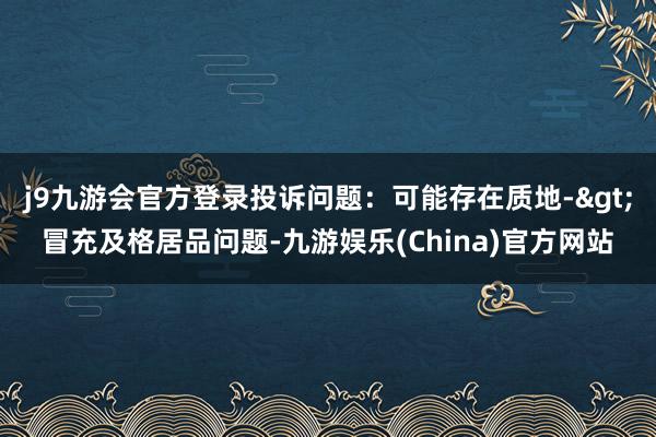 j9九游会官方登录投诉问题：可能存在质地->冒充及格居品问题-九游娱乐(China)官方网站