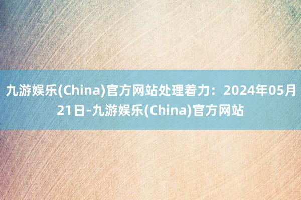 九游娱乐(China)官方网站处理着力：2024年05月21日-九游娱乐(China)官方网站