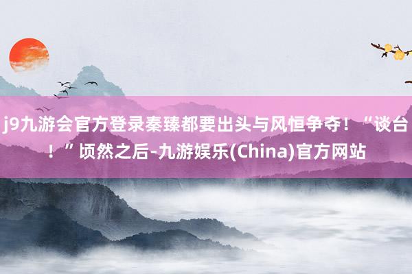 j9九游会官方登录秦臻都要出头与风恒争夺！“谈台！”顷然之后-九游娱乐(China)官方网站