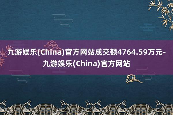 九游娱乐(China)官方网站成交额4764.59万元-九游娱乐(China)官方网站