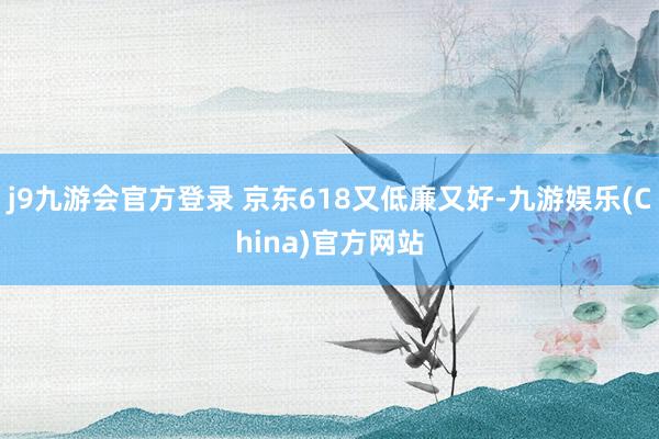 j9九游会官方登录 京东618又低廉又好-九游娱乐(China)官方网站