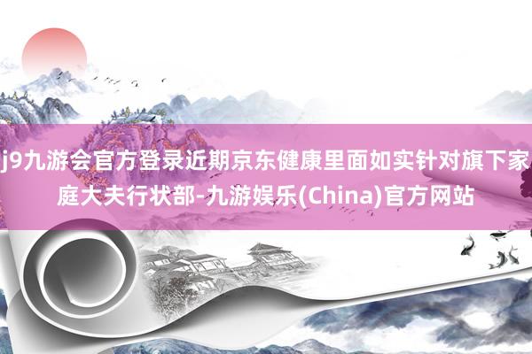 j9九游会官方登录近期京东健康里面如实针对旗下家庭大夫行状部-九游娱乐(China)官方网站