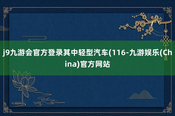 j9九游会官方登录其中轻型汽车(116-九游娱乐(China)官方网站