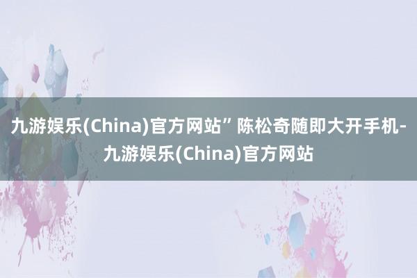 九游娱乐(China)官方网站”陈松奇随即大开手机-九游娱乐(China)官方网站