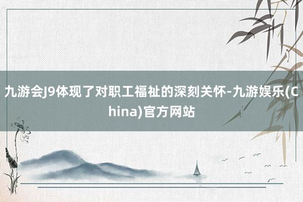 九游会J9体现了对职工福祉的深刻关怀-九游娱乐(China)官方网站