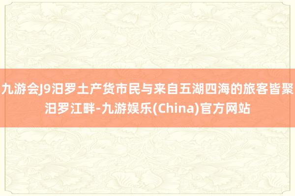 九游会J9汨罗土产货市民与来自五湖四海的旅客皆聚汨罗江畔-九游娱乐(China)官方网站