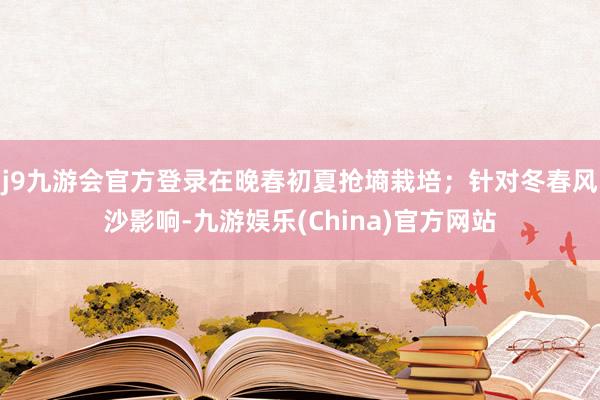 j9九游会官方登录在晚春初夏抢墒栽培；针对冬春风沙影响-九游娱乐(China)官方网站