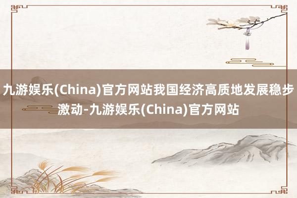 九游娱乐(China)官方网站我国经济高质地发展稳步激动-九游娱乐(China)官方网站