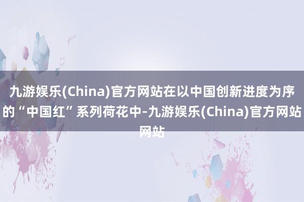 九游娱乐(China)官方网站在以中国创新进度为序的“中国红”系列荷花中-九游娱乐(China)官方网站