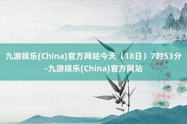 九游娱乐(China)官方网站　　今天（18日）7时53分-九游娱乐(China)官方网站