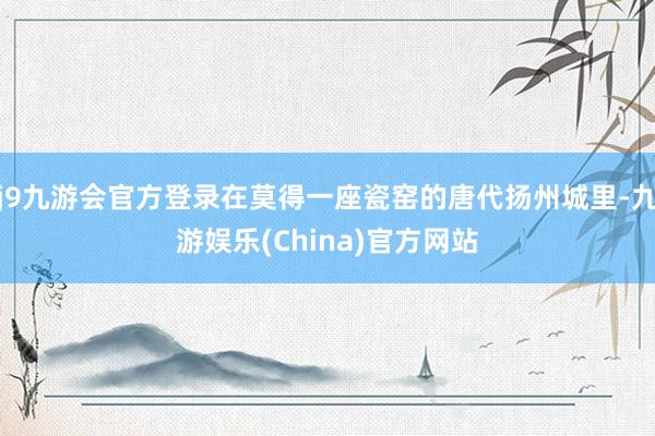 j9九游会官方登录在莫得一座瓷窑的唐代扬州城里-九游娱乐(China)官方网站