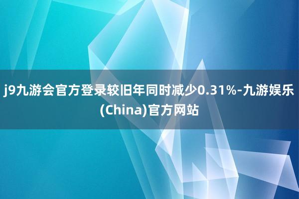 j9九游会官方登录较旧年同时减少0.31%-九游娱乐(China)官方网站