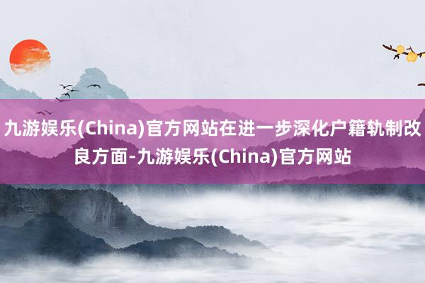 九游娱乐(China)官方网站在进一步深化户籍轨制改良方面-九游娱乐(China)官方网站