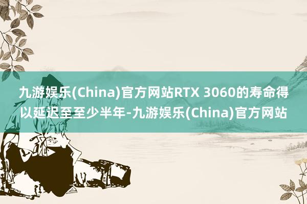 九游娱乐(China)官方网站RTX 3060的寿命得以延迟至至少半年-九游娱乐(China)官方网站