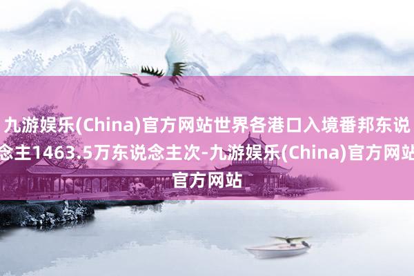 九游娱乐(China)官方网站世界各港口入境番邦东说念主1463.5万东说念主次-九游娱乐(China)官方网站