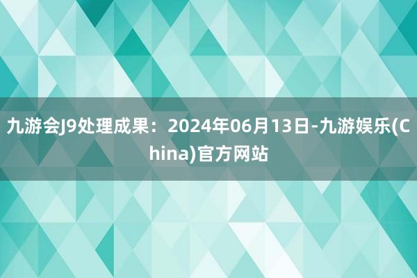 九游会J9处理成果：2024年06月13日-九游娱乐(China)官方网站