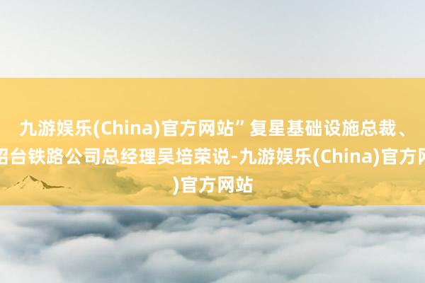 九游娱乐(China)官方网站”复星基础设施总裁、杭绍台铁路公司总经理吴培荣说-九游娱乐(China)官方网站