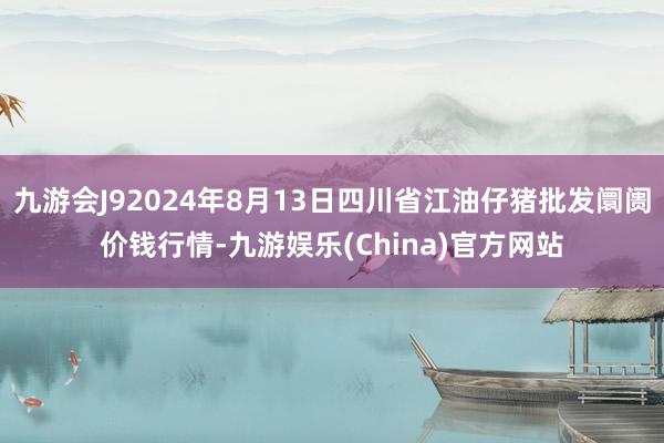 九游会J92024年8月13日四川省江油仔猪批发阛阓价钱行情-九游娱乐(China)官方网站