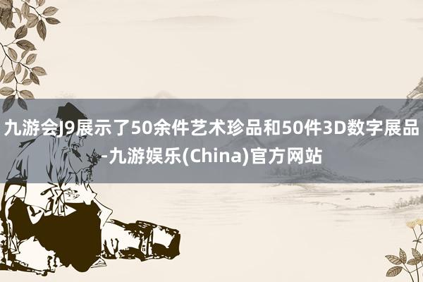 九游会J9展示了50余件艺术珍品和50件3D数字展品-九游娱乐(China)官方网站