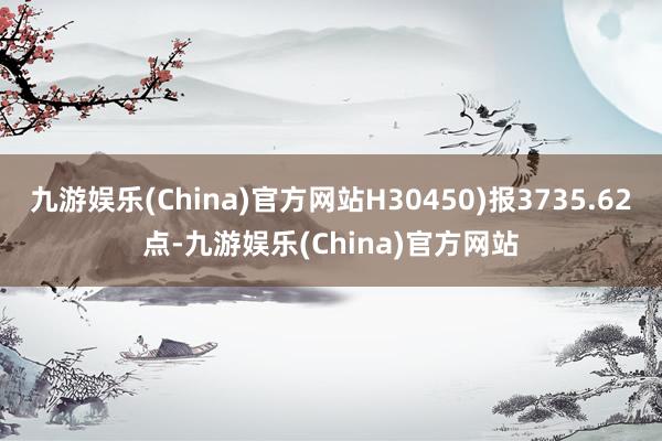 九游娱乐(China)官方网站H30450)报3735.62点-九游娱乐(China)官方网站