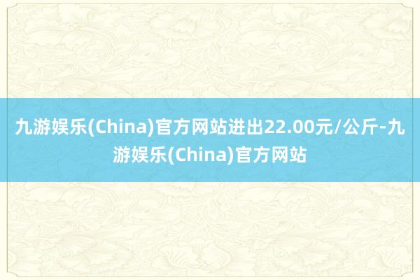 九游娱乐(China)官方网站进出22.00元/公斤-九游娱乐(China)官方网站