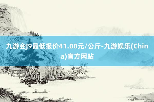 九游会J9最低报价41.00元/公斤-九游娱乐(China)官方网站