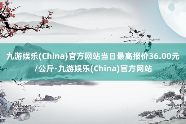 九游娱乐(China)官方网站当日最高报价36.00元/公斤-九游娱乐(China)官方网站