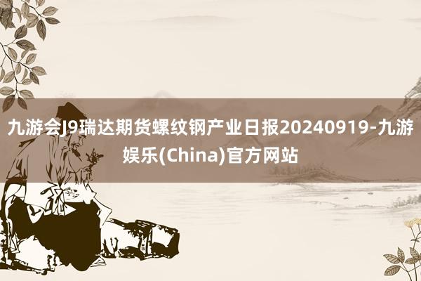 九游会J9瑞达期货螺纹钢产业日报20240919-九游娱乐(China)官方网站