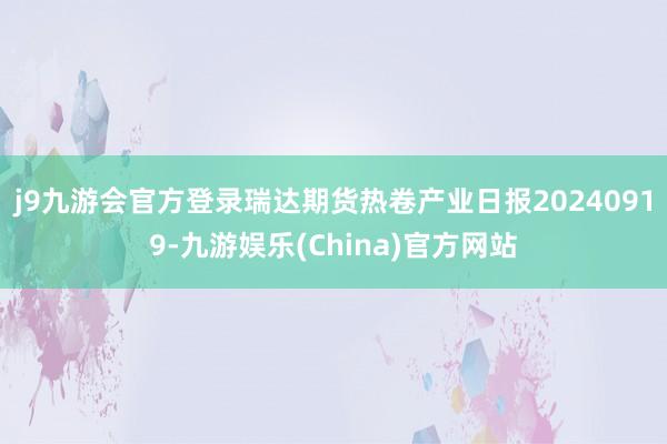 j9九游会官方登录瑞达期货热卷产业日报20240919-九游娱乐(China)官方网站