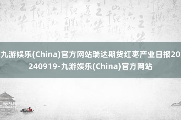 九游娱乐(China)官方网站瑞达期货红枣产业日报20240919-九游娱乐(China)官方网站