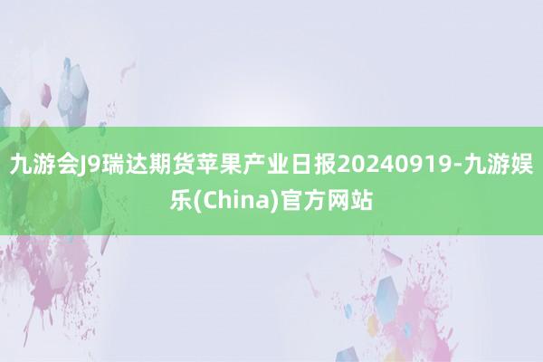 九游会J9瑞达期货苹果产业日报20240919-九游娱乐(China)官方网站