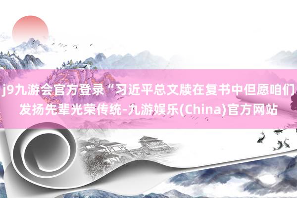 j9九游会官方登录“习近平总文牍在复书中但愿咱们发扬先辈光荣传统-九游娱乐(China)官方网站