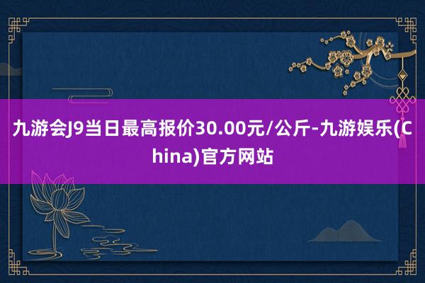 九游会J9当日最高报价30.00元/公斤-九游娱乐(China)官方网站