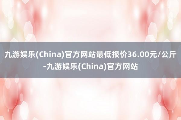 九游娱乐(China)官方网站最低报价36.00元/公斤-九游娱乐(China)官方网站