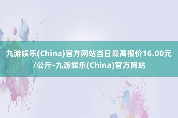 九游娱乐(China)官方网站当日最高报价16.00元/公斤-九游娱乐(China)官方网站