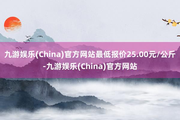 九游娱乐(China)官方网站最低报价25.00元/公斤-九游娱乐(China)官方网站