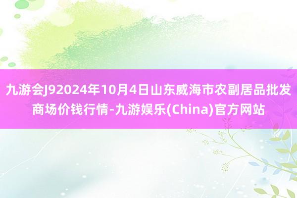 九游会J92024年10月4日山东威海市农副居品批发商场价钱行情-九游娱乐(China)官方网站