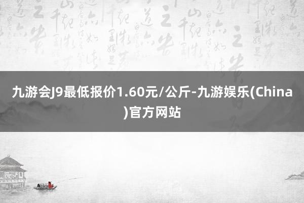 九游会J9最低报价1.60元/公斤-九游娱乐(China)官方网站