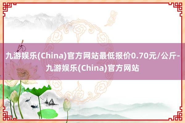 九游娱乐(China)官方网站最低报价0.70元/公斤-九游娱乐(China)官方网站