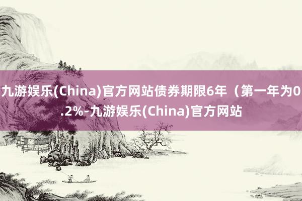 九游娱乐(China)官方网站债券期限6年（第一年为0.2%-九游娱乐(China)官方网站