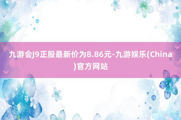 九游会J9正股最新价为8.86元-九游娱乐(China)官方网站