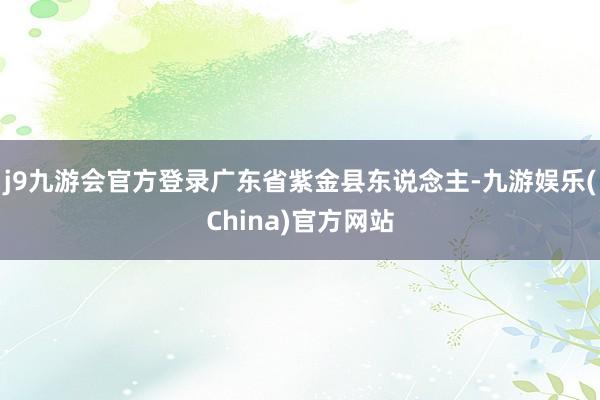 j9九游会官方登录广东省紫金县东说念主-九游娱乐(China)官方网站