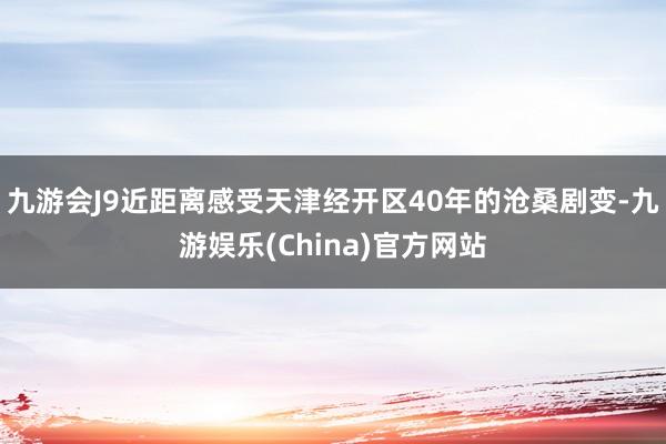 九游会J9近距离感受天津经开区40年的沧桑剧变-九游娱乐(China)官方网站