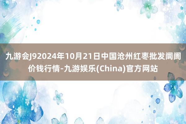 九游会J92024年10月21日中国沧州红枣批发阛阓价钱行情-九游娱乐(China)官方网站