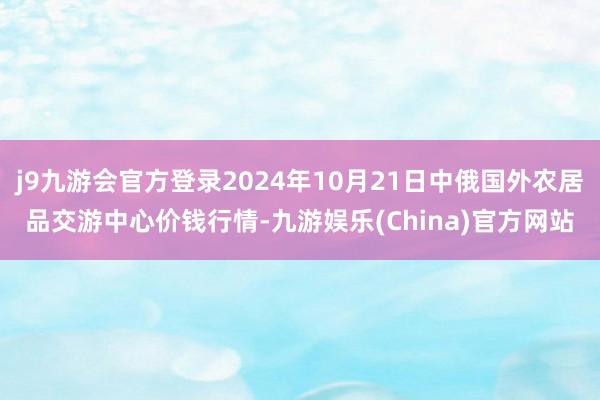 j9九游会官方登录2024年10月21日中俄国外农居品交游中心价钱行情-九游娱乐(China)官方网站