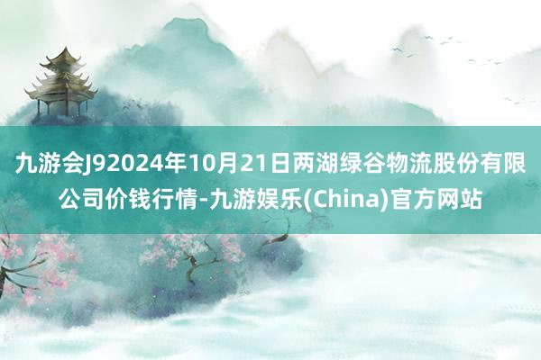 九游会J92024年10月21日两湖绿谷物流股份有限公司价钱行情-九游娱乐(China)官方网站