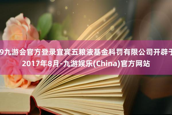 j9九游会官方登录宜宾五粮液基金科罚有限公司开辟于2017年8月-九游娱乐(China)官方网站