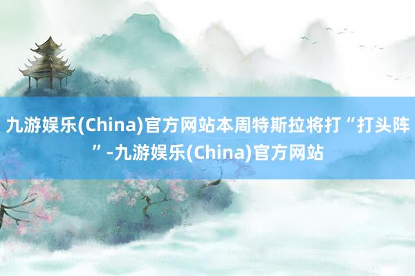 九游娱乐(China)官方网站本周特斯拉将打“打头阵”-九游娱乐(China)官方网站