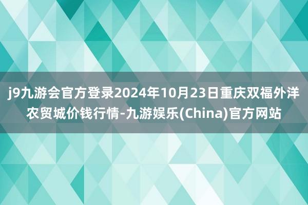 j9九游会官方登录2024年10月23日重庆双福外洋农贸城价钱行情-九游娱乐(China)官方网站