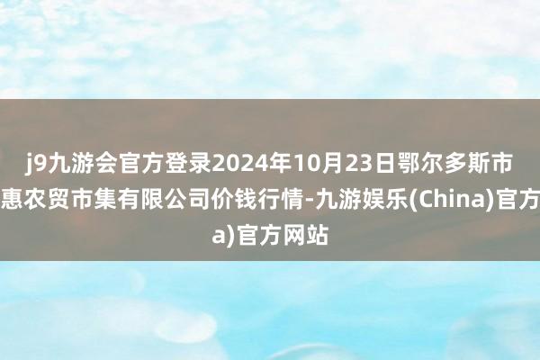 j9九游会官方登录2024年10月23日鄂尔多斯市万家惠农贸市集有限公司价钱行情-九游娱乐(China)官方网站